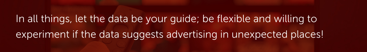 In all things, let the data be your guide; be flexible and willing to experiment if the data suggests advertising in unexpected places