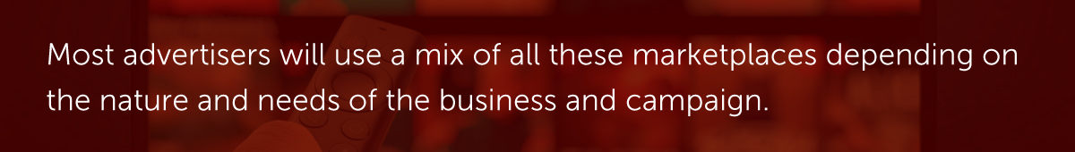 Most advertisers will use a mix of all these marketplaces depending on the nature and needs of the business and campaign