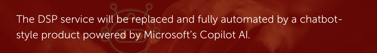 The DSP service will be replaced and fully automated by a chatbot-style product powered by Microsoft’s Copilot AI