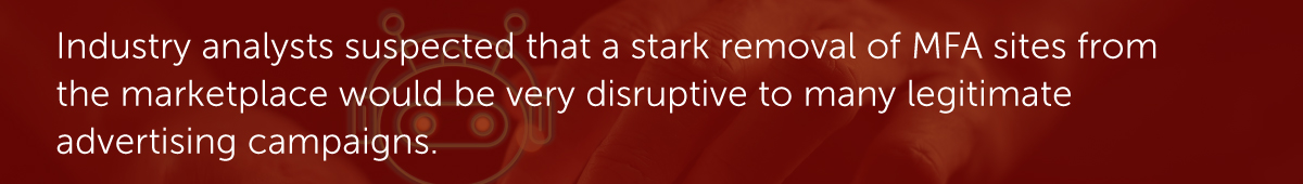 Industry analysts suspected that a stark removal of MFA sites from the marketplace would be very disruptive to many legitimate advertising campaigns