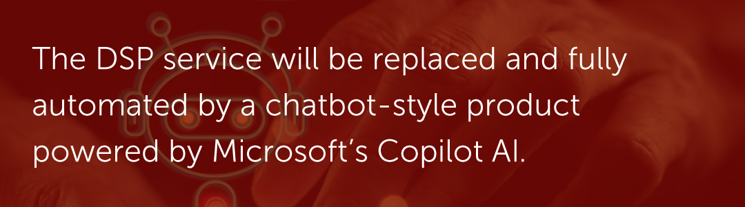 The DSP service will be replaced and fully automated by a chatbot-style product powered by Microsoft’s Copilot AI