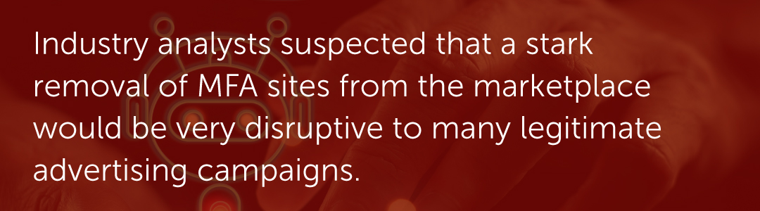 Industry analysts suspected that a stark removal of MFA sites from the marketplace would be very disruptive to many legitimate advertising campaigns