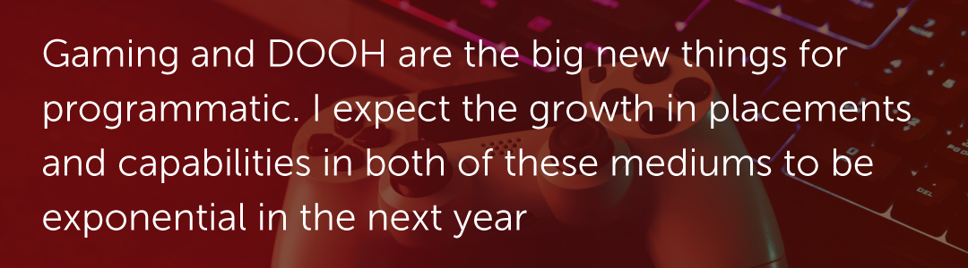 Gaming and DOOH are the big new things for programmatic. I expect the growth in placements and capabilities in both of these mediums to be exponential in the next year