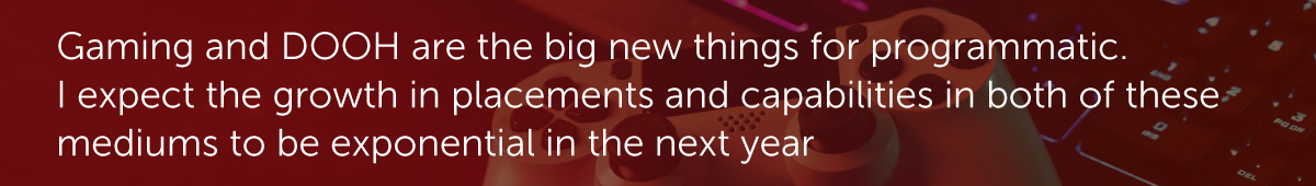 Gaming and DOOH are the big new things for programmatic. I expect the growth in placements and capabilities in both of these mediums to be exponential in the next year