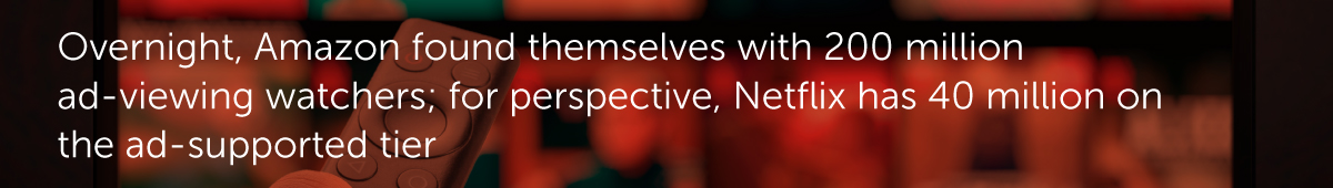 Overnight, Amazon found themselves with 200 million ad-viewing watchers; for perspective, Netflix has 40 million on the ad-supported tier.