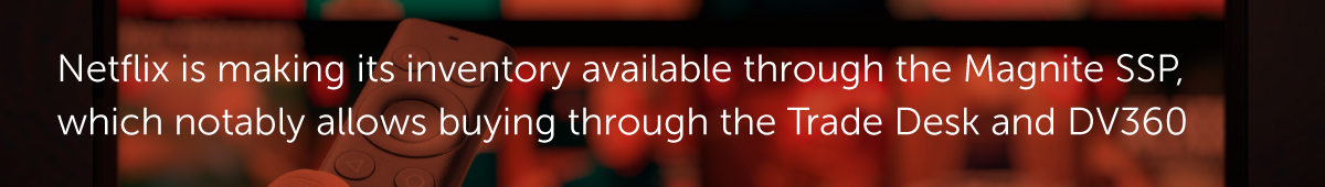 Netflix is making its inventory available through the Magnite SSP, which notably allows buying through the Trade Desk and DV360.