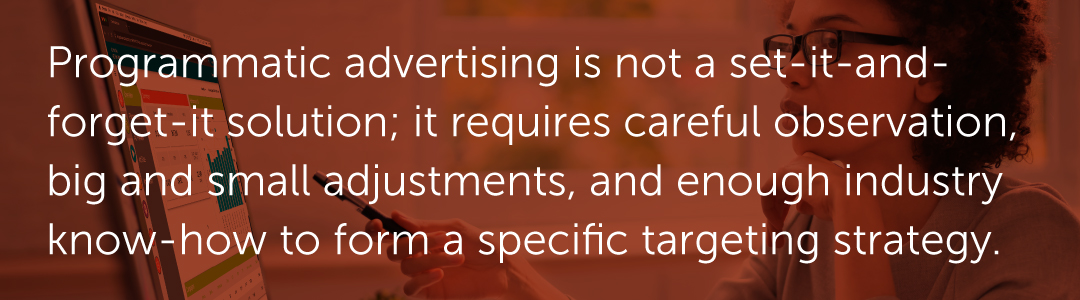 Programmatic advertising is not a set-it-and-forget-it solution; it requires careful observation, big and small adjustments, and enough industry know-how to form a specific targeting strategy.
