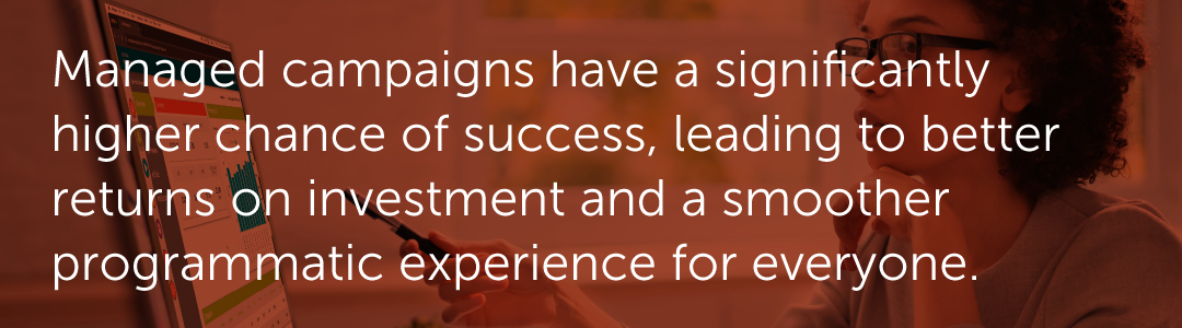 Managed campaigns have a significantly higher chance of success, leading to better returns on investment and a smoother programmatic experience for everyone.