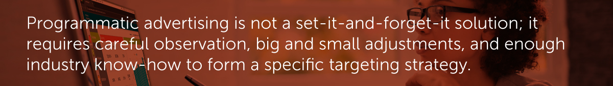Programmatic advertising is not a set-it-and-forget-it solution; it requires careful observation, big and small adjustments, and enough industry know-how to form a specific targeting strategy.