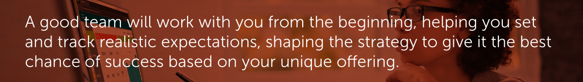 A good team will work with you from the beginning, helping you set and track realistic expectations, shaping the strategy to give it the best chance of success based on your unique offering.