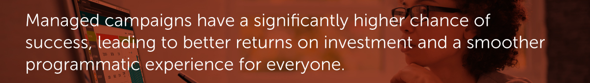Managed campaigns have a significantly higher chance of success, leading to better returns on investment and a smoother programmatic experience for everyone.