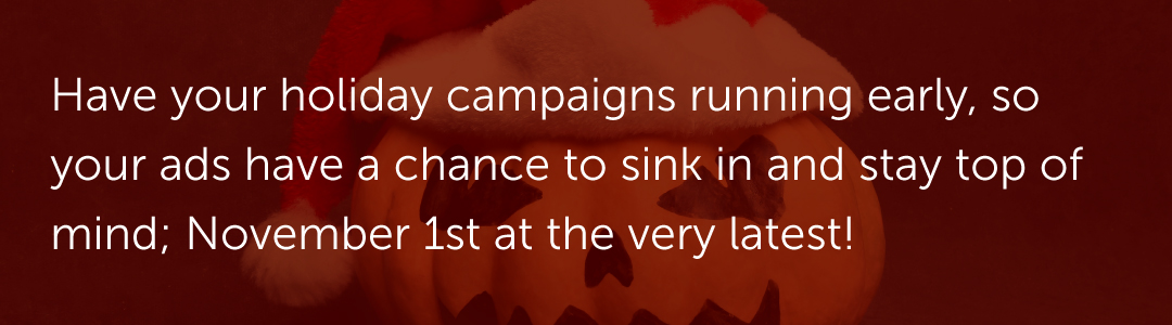 Have your holiday campaigns running early, so your ads have a chance to sink in and stay top of mind; November 1st at the very latest!