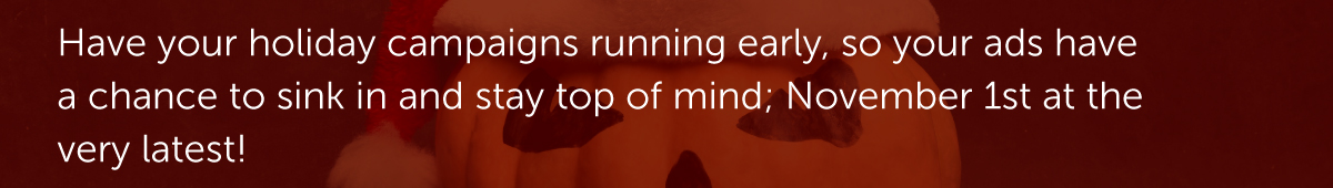 Have your holiday campaigns running early, so your ads have a chance to sink in and stay top of mind; November 1st at the very latest!