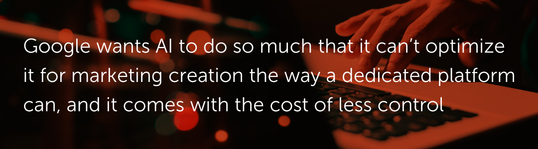 Google wants AI to do so much that it can’t optimize it for marketing creation the way a dedicated platform can, and it comes with the cost of less control.