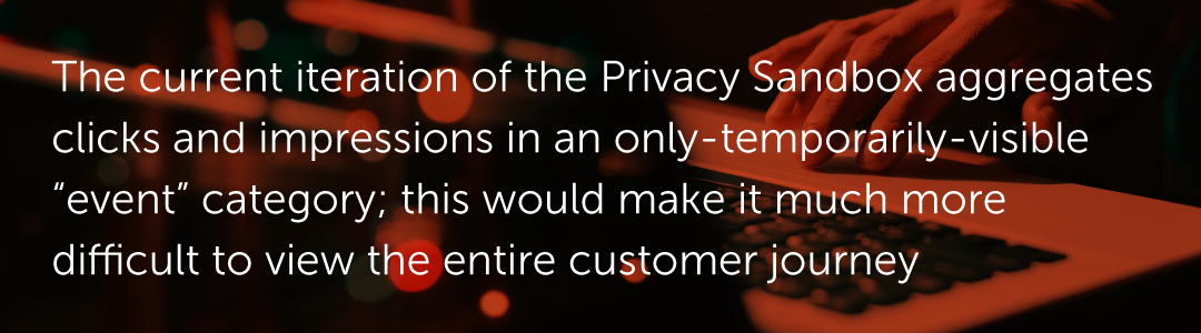 The current iteration of the Privacy Sandbox aggregates clicks and impressions in an only-temporarily-visible “event” category; this would make it much more difficult to view the entire customer journey.