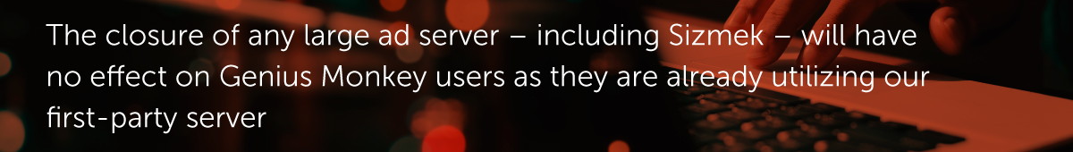 The closure of any large ad server – including Sizmek – will have no effect on Genius Monkey users as they are already utilizing our first-party server.