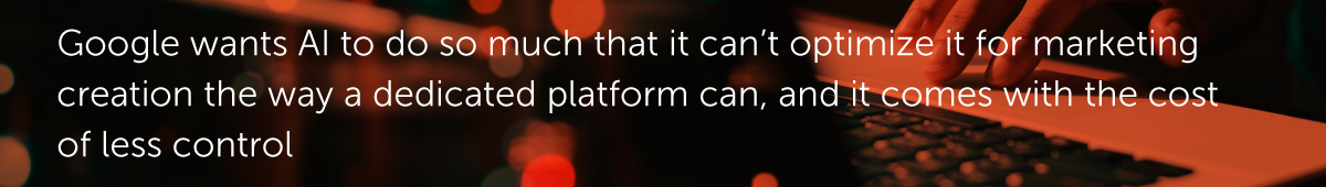 Google wants AI to do so much that it can’t optimize it for marketing creation the way a dedicated platform can, and it comes with the cost of less control.