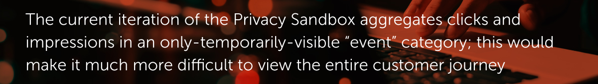 The current iteration of the Privacy Sandbox aggregates clicks and impressions in an only-temporarily-visible “event” category; this would make it much more difficult to view the entire customer journey.