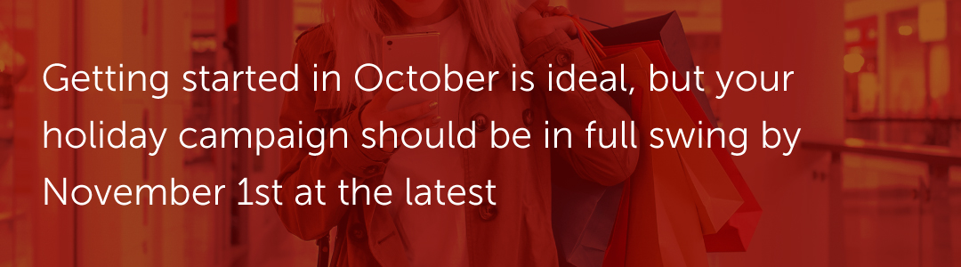 Getting started in October is ideal, but your holiday campaign should be in full swing by November 1st at the latest