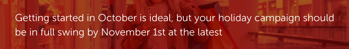 Getting started in October is ideal, but your holiday campaign should be in full swing by November 1st at the latest