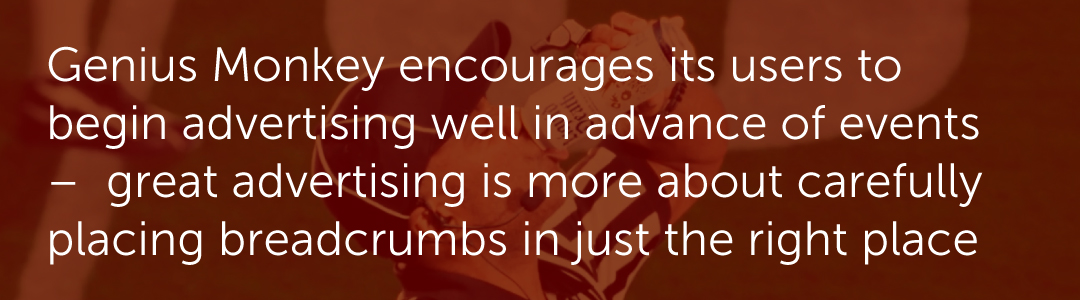 Genius Monkey encourages its users to begin advertising well in advance of events –  great advertising is more about carefully placing breadcrumbs in just the right place.
