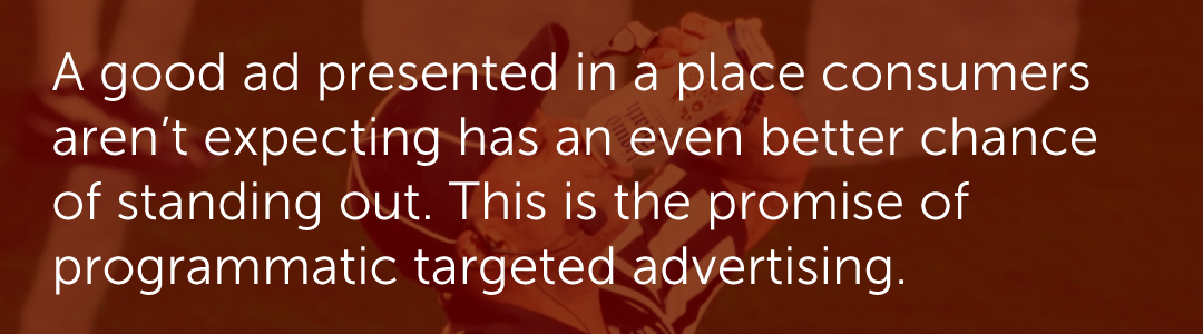 A good ad presented in a place consumers aren’t expecting has an even better chance of standing out. This is the promise of programmatic targeted advertising.