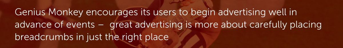 Genius Monkey encourages its users to begin advertising well in advance of events –  great advertising is more about carefully placing breadcrumbs in just the right place.