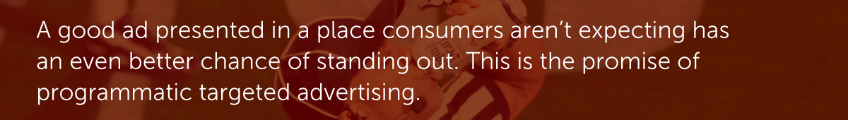 A good ad presented in a place consumers aren’t expecting has an even better chance of standing out. This is the promise of programmatic targeted advertising.