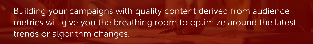 Building your campaigns with quality content derived from audience metrics will give you the breathing room to optimize around the latest trends or algorithm changes.