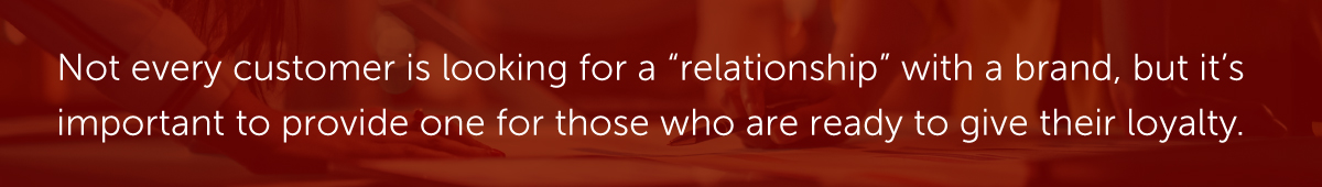Not every customer is looking for a “relationship” with a brand, but it’s important to provide one for those who are ready to give their loyalty.
