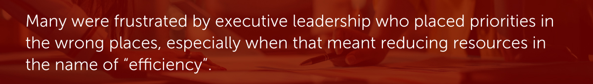 Many were frustrated by executive leadership who placed priorities in the wrong places, especially when that meant reducing resources in the name of “efficiency.”