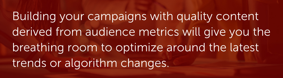 Building your campaigns with quality content derived from audience metrics will give you the breathing room to optimize around the latest trends or algorithm changes.