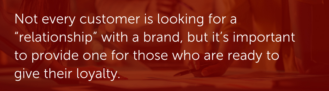Not every customer is looking for a “relationship” with a brand, but it’s important to provide one for those who are ready to give their loyalty.
