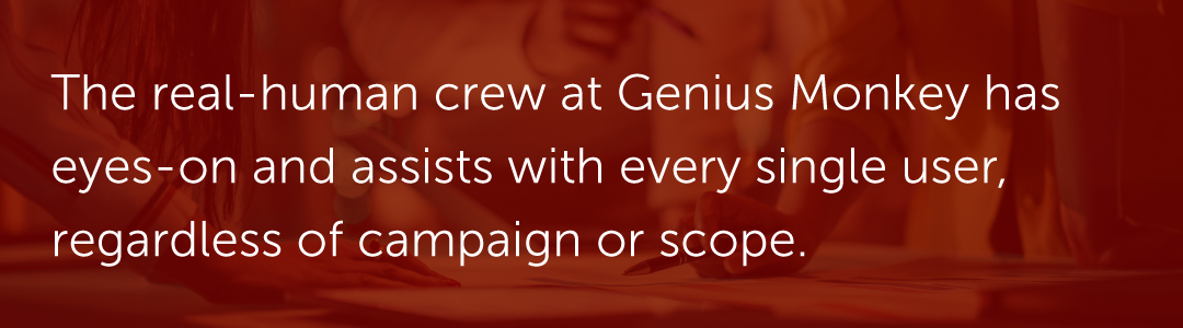 The real-human crew at Genius Monkey has eyes-on and assists with every single user, regardless of campaign or scope.