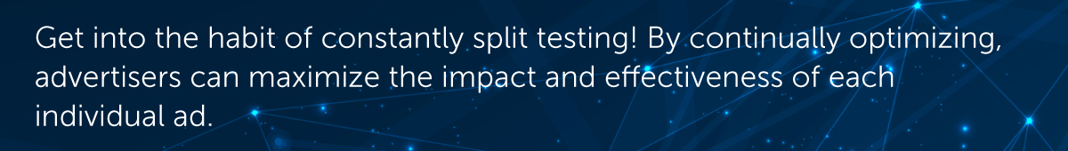 Rather than occasionally putting together a test when numbers start to slip, get into the habit of constantly split testing! By continually optimizing, advertisers can maximize the impact and effectiveness of each individual ad.