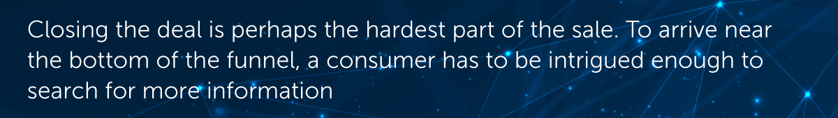Closing the deal is perhaps the hardest part of the sale. To arrive near the bottom of the funnel, a consumer has to be intrigued enough to search for more information.