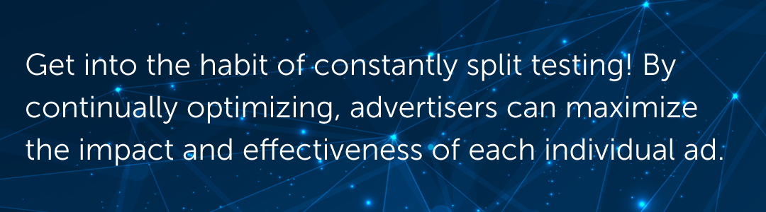 Rather than occasionally putting together a test when numbers start to slip, get into the habit of constantly split testing! By continually optimizing, advertisers can maximize the impact and effectiveness of each individual ad.