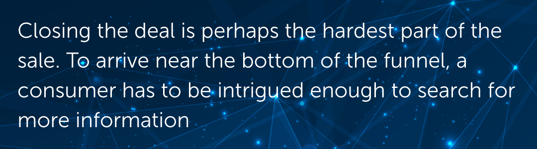 Closing the deal is perhaps the hardest part of the sale. To arrive near the bottom of the funnel, a consumer has to be intrigued enough to search for more information.