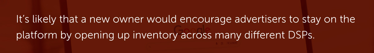 It’s likely that a new owner would encourage advertisers to stay on the platform by opening up inventory across many different DSPs.
