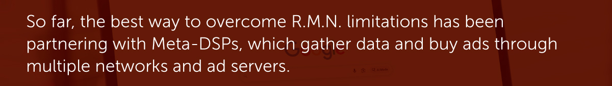 So far, the best way to overcome R.M.N. limitations has been partnering with Meta-DSPs, which gather data and buy ads through multiple networks and ad servers.