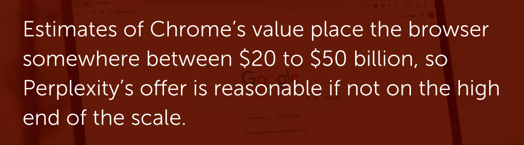 Estimates of Chrome’s value place the browser somewhere between $20 to $50 billion, so Perplexity’s offer is reasonable if not on the high end of the scale.