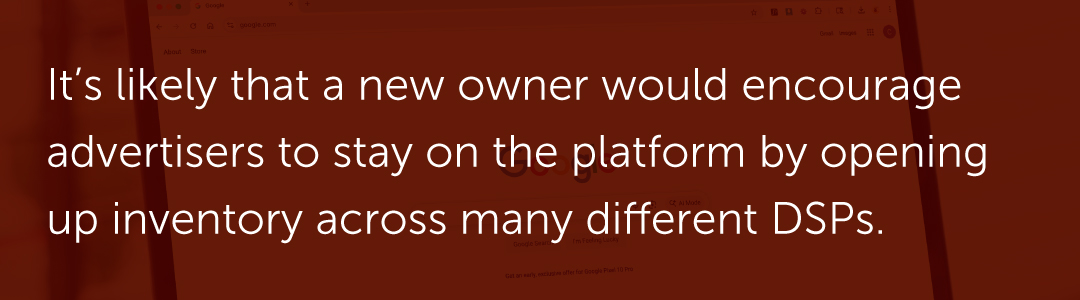 It’s likely that a new owner would encourage advertisers to stay on the platform by opening up inventory across many different DSPs.