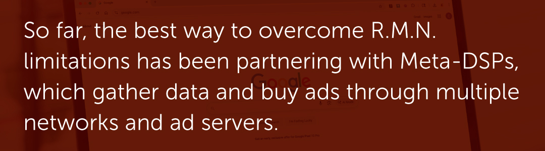 So far, the best way to overcome R.M.N. limitations has been partnering with Meta-DSPs, which gather data and buy ads through multiple networks and ad servers.