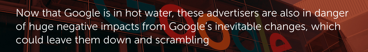 Now that Google is in hot water, these advertisers are also in danger of huge negative impacts from Google’s inevitable changes, which could leave them down and scrambling.