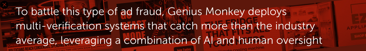 To battle this type of ad fraud, Genius Monkey deploys multi-verificationsystems that catch more than the industry average, leveraging a combination of AI and human oversight