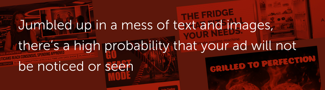 Jumbled up in a mess of text and images, there’s a high probability that your ad will not be noticed or seen