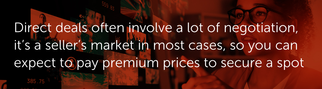 Direct deals often involve a lot of negotiation, it’s a seller’s market in most cases, so you can expect to pay premium prices to secure a spot.
