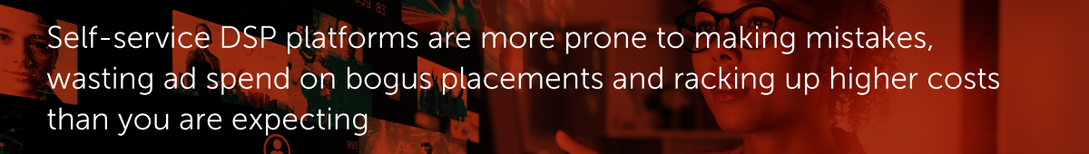 Self-service DSP platforms are more prone to making mistakes, wasting ad spend on bogus placements and racking up higher costs than you are expecting.