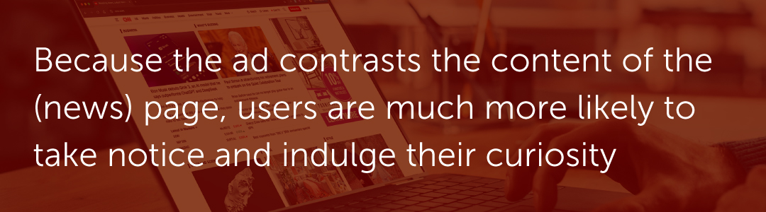 ​​Because the ad contrasts the content of the (news) page, users are much more likely to take notice and indulge their curiosity.