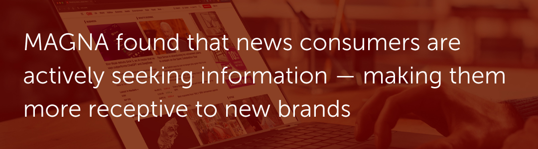 MAGNA found that news consumers are actively seeking information — making them more receptive to new brands.